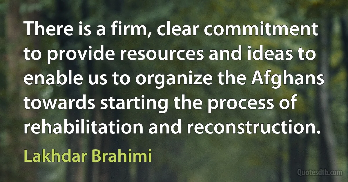 There is a firm, clear commitment to provide resources and ideas to enable us to organize the Afghans towards starting the process of rehabilitation and reconstruction. (Lakhdar Brahimi)