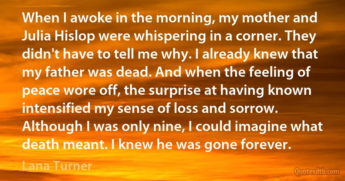 When I awoke in the morning, my mother and Julia Hislop were whispering in a corner. They didn't have to tell me why. I already knew that my father was dead. And when the feeling of peace wore off, the surprise at having known intensified my sense of loss and sorrow. Although I was only nine, I could imagine what death meant. I knew he was gone forever. (Lana Turner)