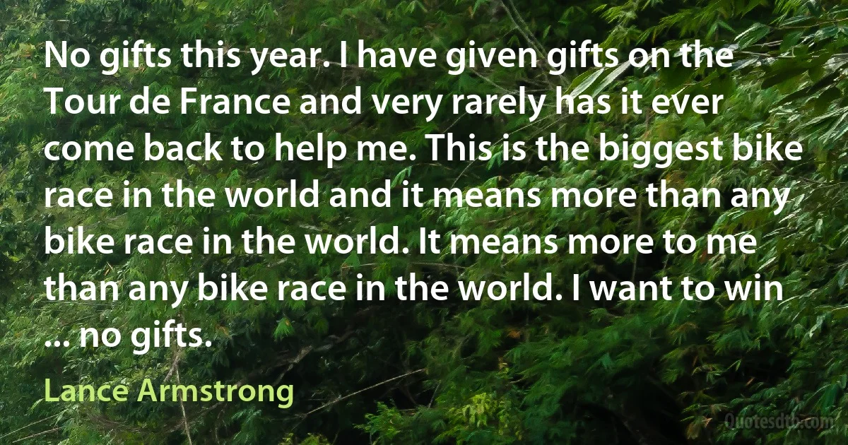 No gifts this year. I have given gifts on the Tour de France and very rarely has it ever come back to help me. This is the biggest bike race in the world and it means more than any bike race in the world. It means more to me than any bike race in the world. I want to win ... no gifts. (Lance Armstrong)