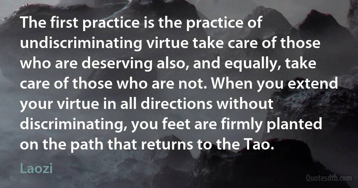 The first practice is the practice of undiscriminating virtue take care of those who are deserving also, and equally, take care of those who are not. When you extend your virtue in all directions without discriminating, you feet are firmly planted on the path that returns to the Tao. (Laozi)