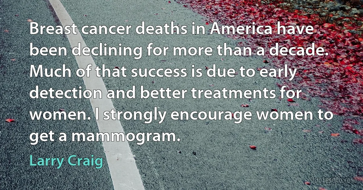 Breast cancer deaths in America have been declining for more than a decade. Much of that success is due to early detection and better treatments for women. I strongly encourage women to get a mammogram. (Larry Craig)