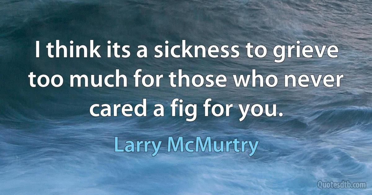 I think its a sickness to grieve too much for those who never cared a fig for you. (Larry McMurtry)