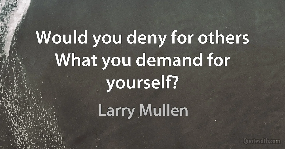 Would you deny for others
What you demand for yourself? (Larry Mullen)