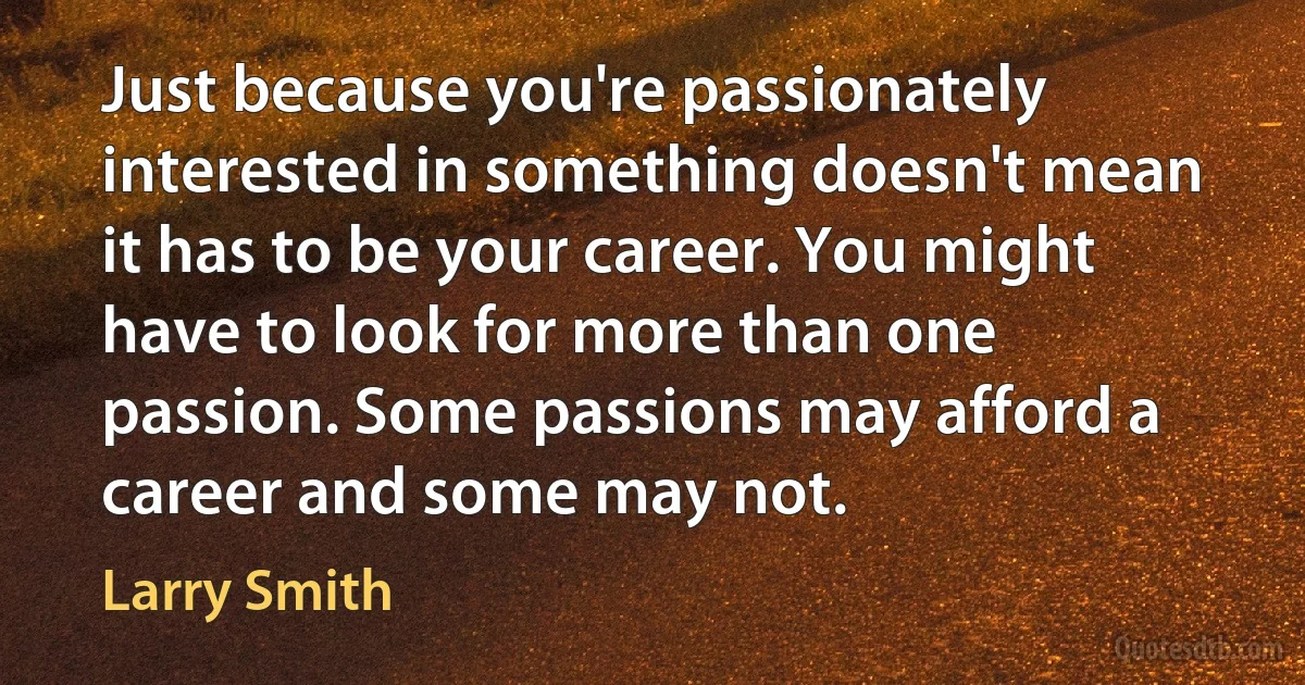 Just because you're passionately interested in something doesn't mean it has to be your career. You might have to look for more than one passion. Some passions may afford a career and some may not. (Larry Smith)