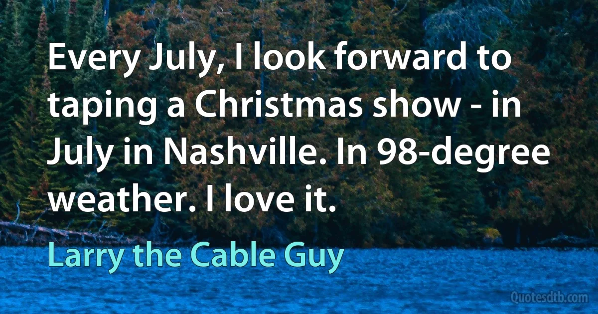 Every July, I look forward to taping a Christmas show - in July in Nashville. In 98-degree weather. I love it. (Larry the Cable Guy)