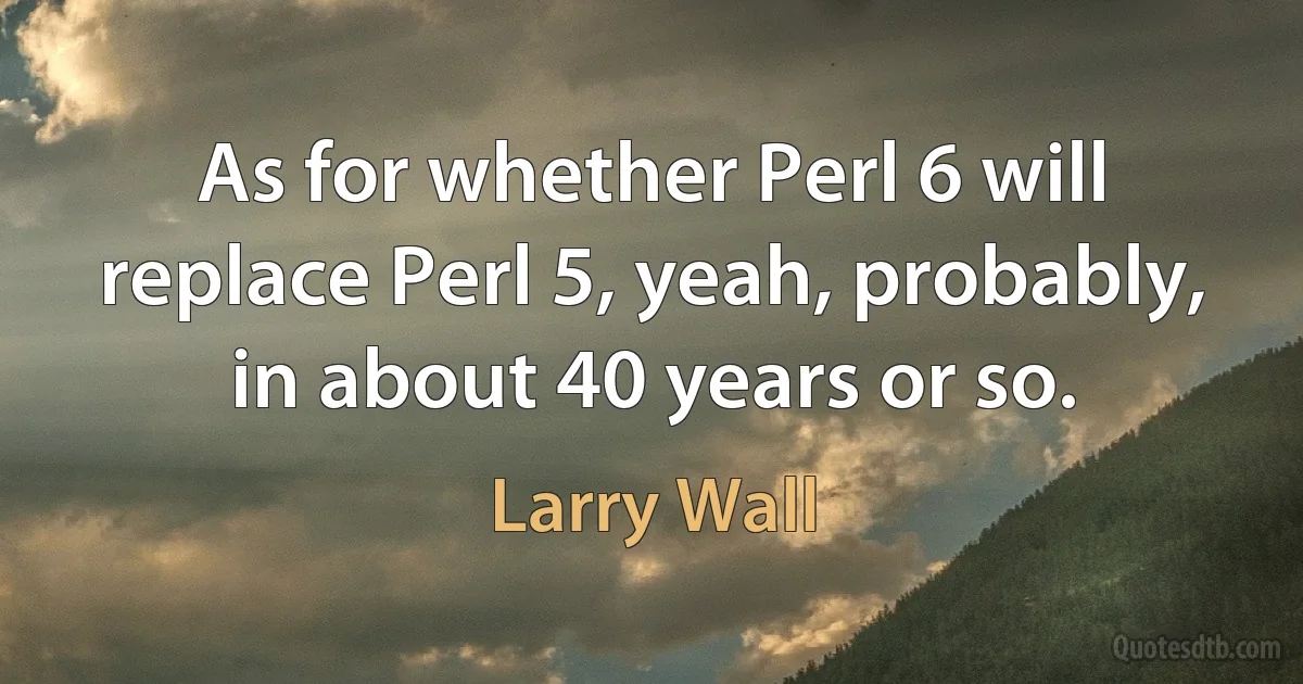 As for whether Perl 6 will replace Perl 5, yeah, probably, in about 40 years or so. (Larry Wall)