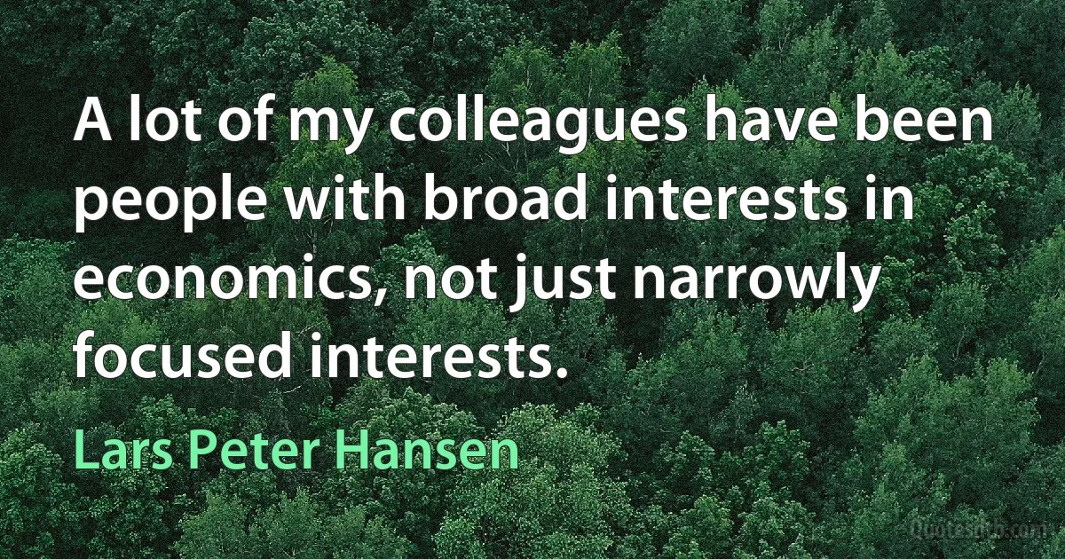 A lot of my colleagues have been people with broad interests in economics, not just narrowly focused interests. (Lars Peter Hansen)