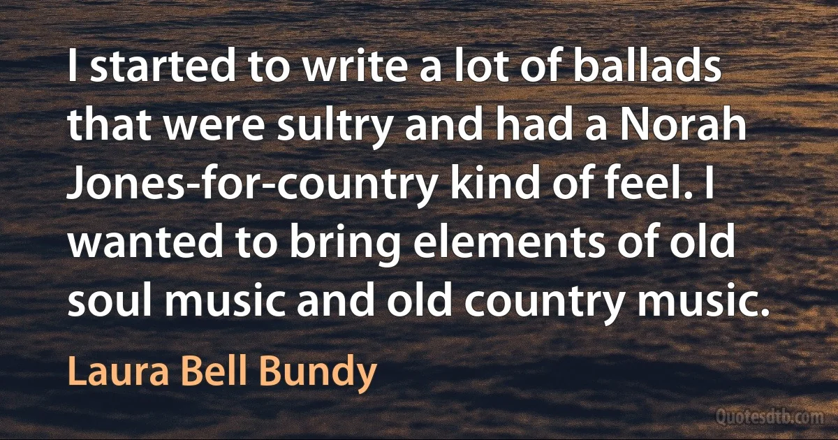 I started to write a lot of ballads that were sultry and had a Norah Jones-for-country kind of feel. I wanted to bring elements of old soul music and old country music. (Laura Bell Bundy)