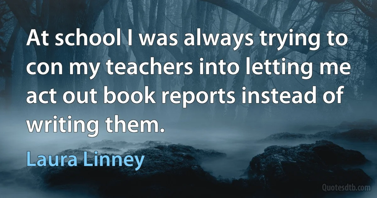 At school I was always trying to con my teachers into letting me act out book reports instead of writing them. (Laura Linney)