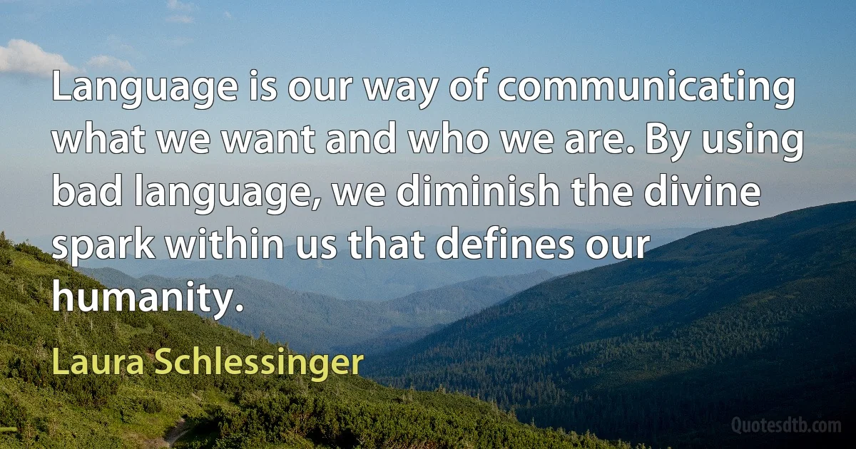 Language is our way of communicating what we want and who we are. By using bad language, we diminish the divine spark within us that defines our humanity. (Laura Schlessinger)