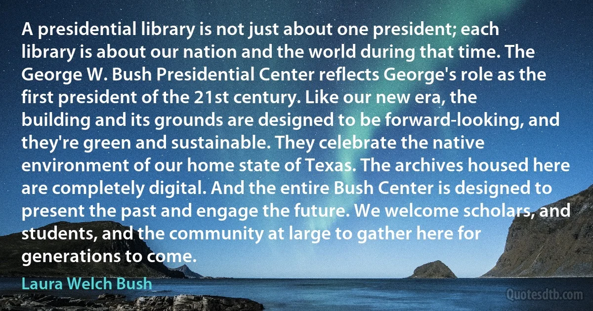 A presidential library is not just about one president; each library is about our nation and the world during that time. The George W. Bush Presidential Center reflects George's role as the first president of the 21st century. Like our new era, the building and its grounds are designed to be forward-looking, and they're green and sustainable. They celebrate the native environment of our home state of Texas. The archives housed here are completely digital. And the entire Bush Center is designed to present the past and engage the future. We welcome scholars, and students, and the community at large to gather here for generations to come. (Laura Welch Bush)