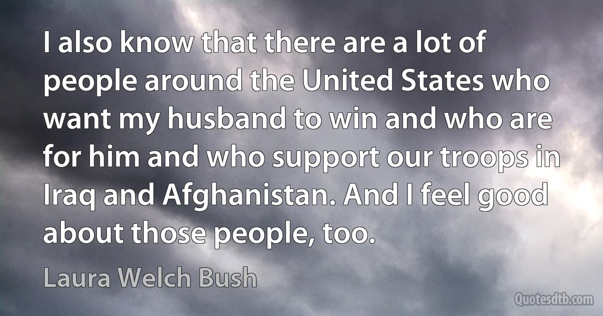 I also know that there are a lot of people around the United States who want my husband to win and who are for him and who support our troops in Iraq and Afghanistan. And I feel good about those people, too. (Laura Welch Bush)