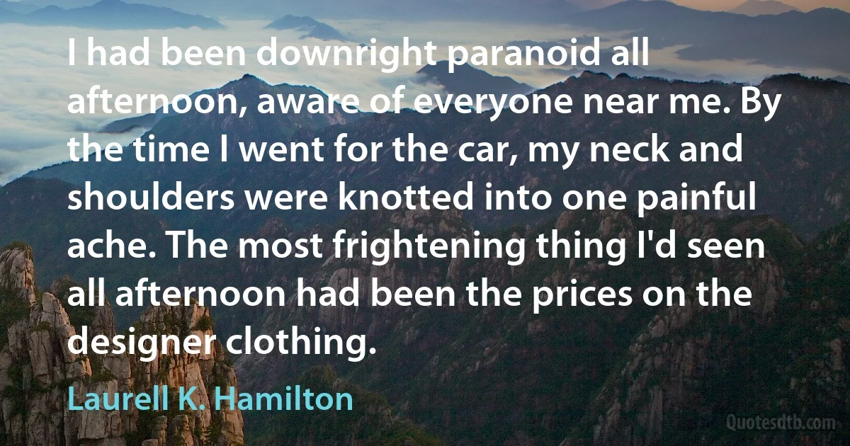 I had been downright paranoid all afternoon, aware of everyone near me. By the time I went for the car, my neck and shoulders were knotted into one painful ache. The most frightening thing I'd seen all afternoon had been the prices on the designer clothing. (Laurell K. Hamilton)