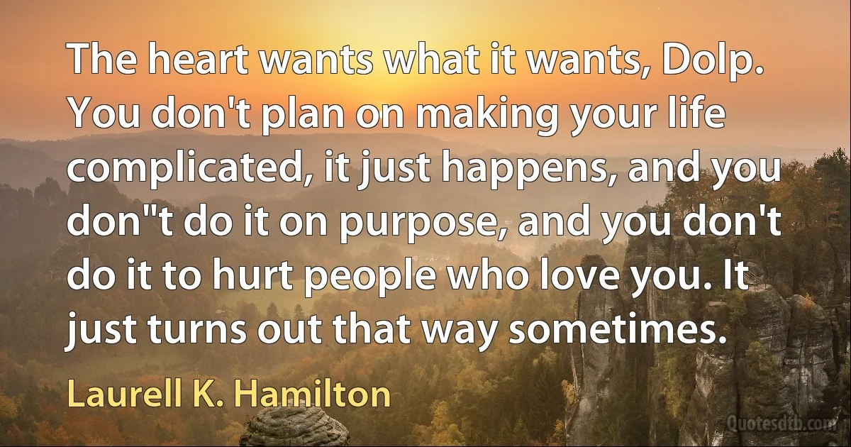 The heart wants what it wants, Dolp. You don't plan on making your life complicated, it just happens, and you don"t do it on purpose, and you don't do it to hurt people who love you. It just turns out that way sometimes. (Laurell K. Hamilton)