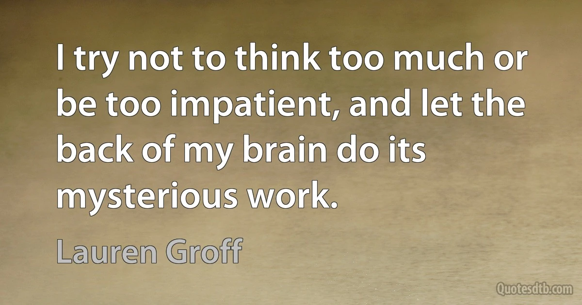 I try not to think too much or be too impatient, and let the back of my brain do its mysterious work. (Lauren Groff)