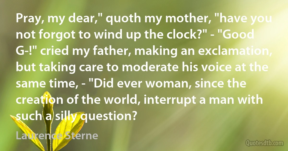 Pray, my dear," quoth my mother, "have you not forgot to wind up the clock?" - "Good G-!" cried my father, making an exclamation, but taking care to moderate his voice at the same time, - "Did ever woman, since the creation of the world, interrupt a man with such a silly question? (Laurence Sterne)