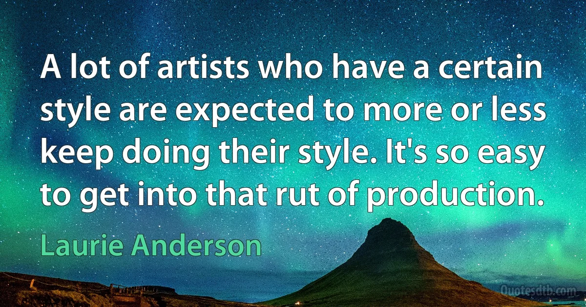 A lot of artists who have a certain style are expected to more or less keep doing their style. It's so easy to get into that rut of production. (Laurie Anderson)