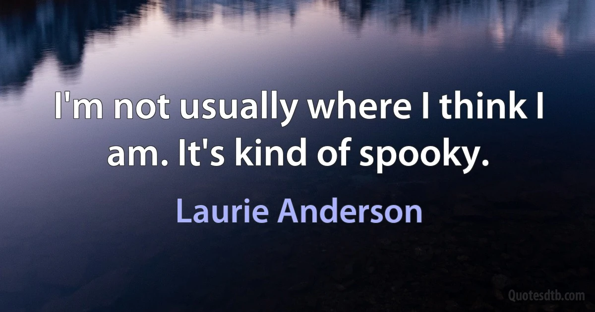 I'm not usually where I think I am. It's kind of spooky. (Laurie Anderson)