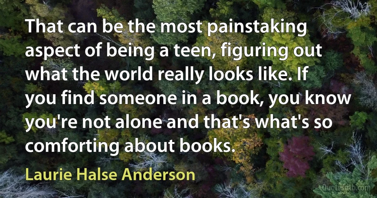 That can be the most painstaking aspect of being a teen, figuring out what the world really looks like. If you find someone in a book, you know you're not alone and that's what's so comforting about books. (Laurie Halse Anderson)