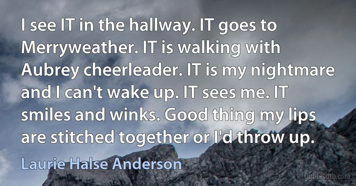 I see IT in the hallway. IT goes to Merryweather. IT is walking with Aubrey cheerleader. IT is my nightmare and I can't wake up. IT sees me. IT smiles and winks. Good thing my lips are stitched together or I'd throw up. (Laurie Halse Anderson)