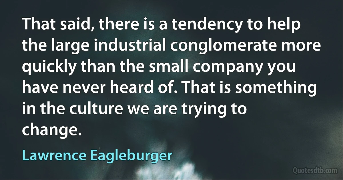 That said, there is a tendency to help the large industrial conglomerate more quickly than the small company you have never heard of. That is something in the culture we are trying to change. (Lawrence Eagleburger)