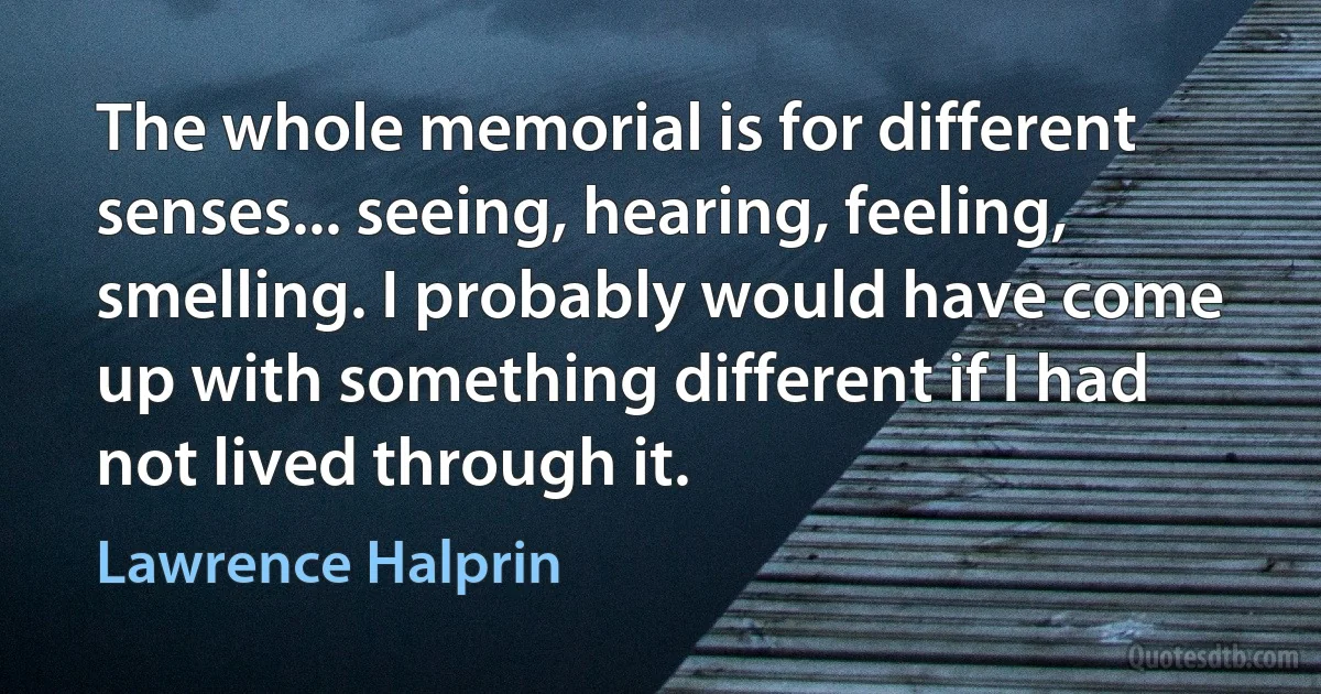 The whole memorial is for different senses... seeing, hearing, feeling, smelling. I probably would have come up with something different if I had not lived through it. (Lawrence Halprin)