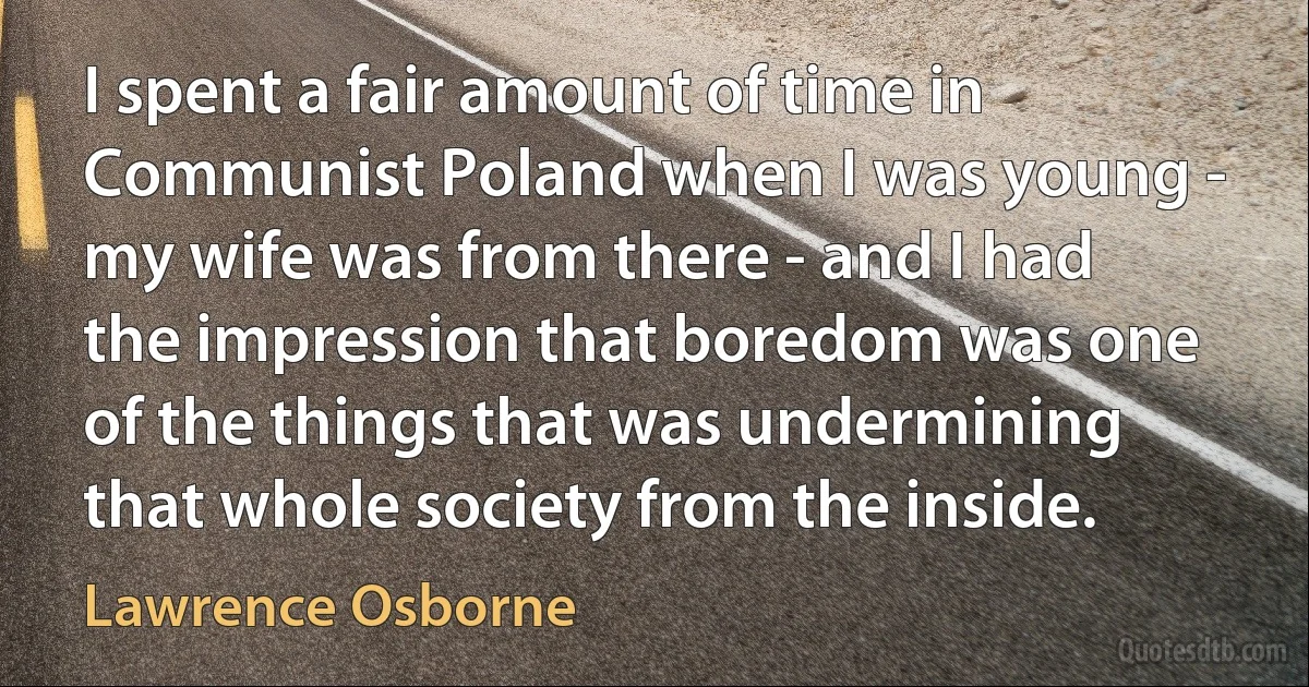 I spent a fair amount of time in Communist Poland when I was young - my wife was from there - and I had the impression that boredom was one of the things that was undermining that whole society from the inside. (Lawrence Osborne)