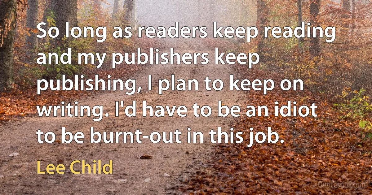 So long as readers keep reading and my publishers keep publishing, I plan to keep on writing. I'd have to be an idiot to be burnt-out in this job. (Lee Child)