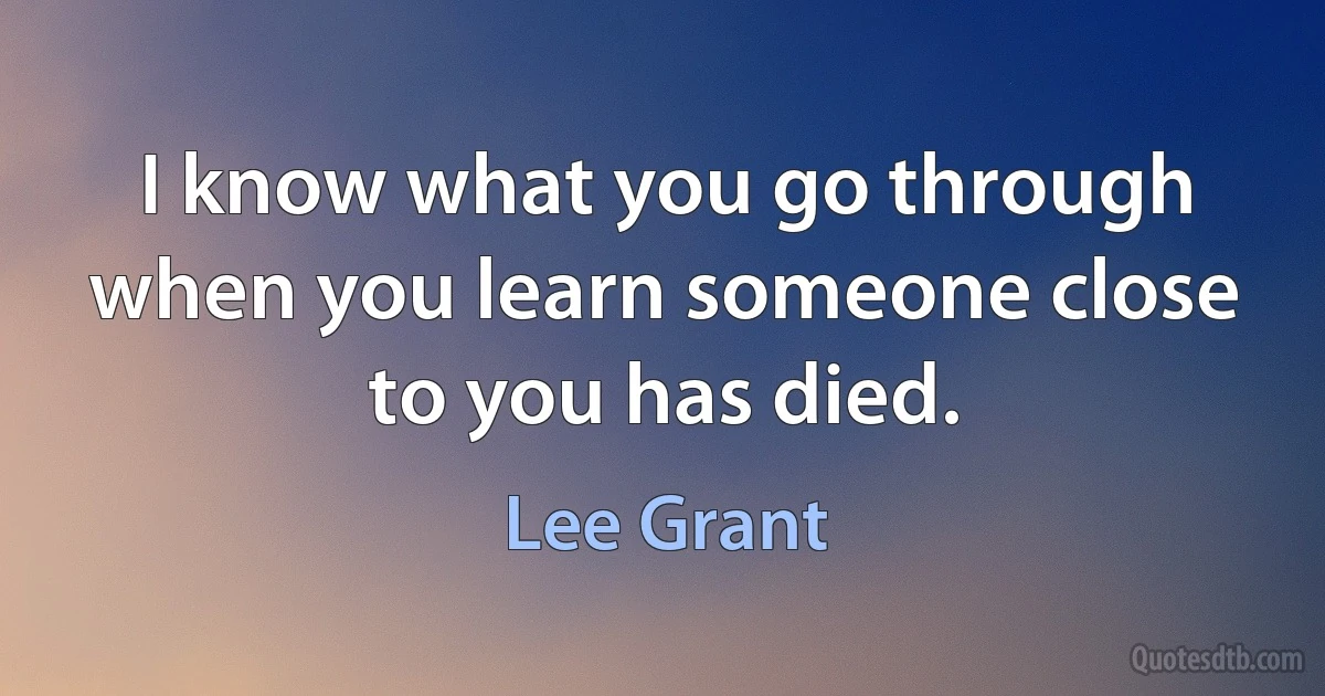 I know what you go through when you learn someone close to you has died. (Lee Grant)