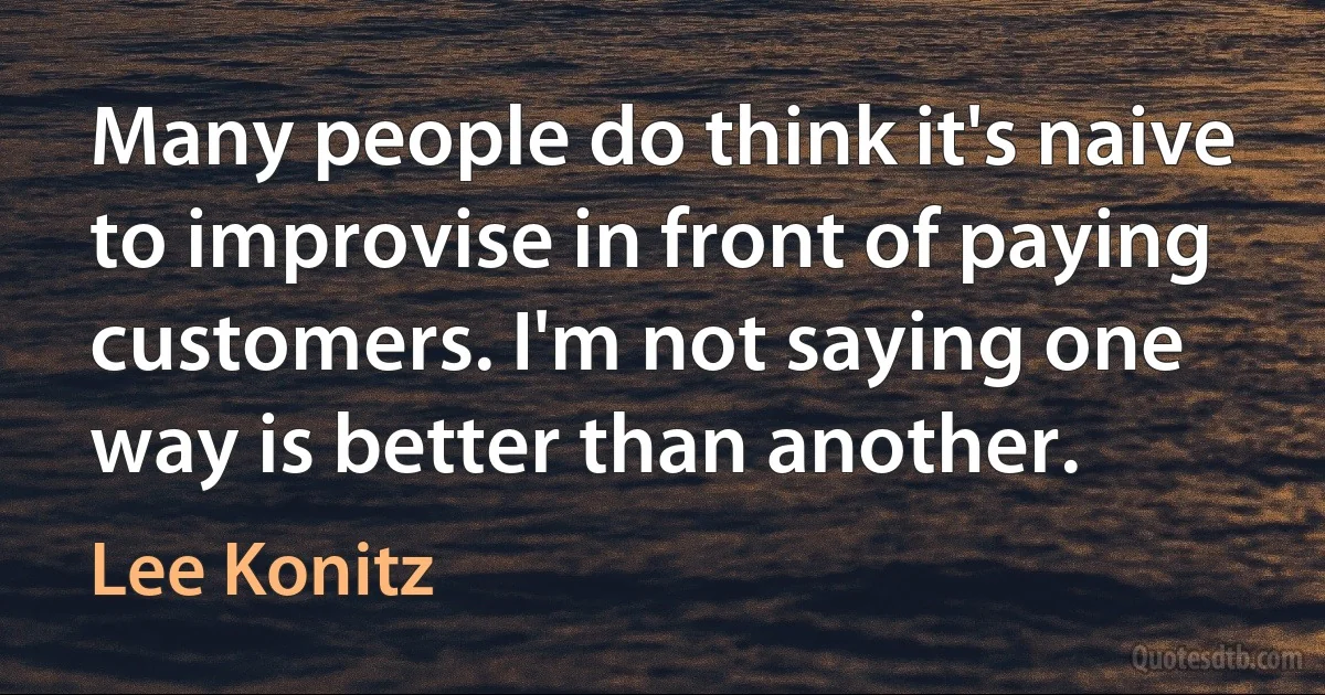 Many people do think it's naive to improvise in front of paying customers. I'm not saying one way is better than another. (Lee Konitz)