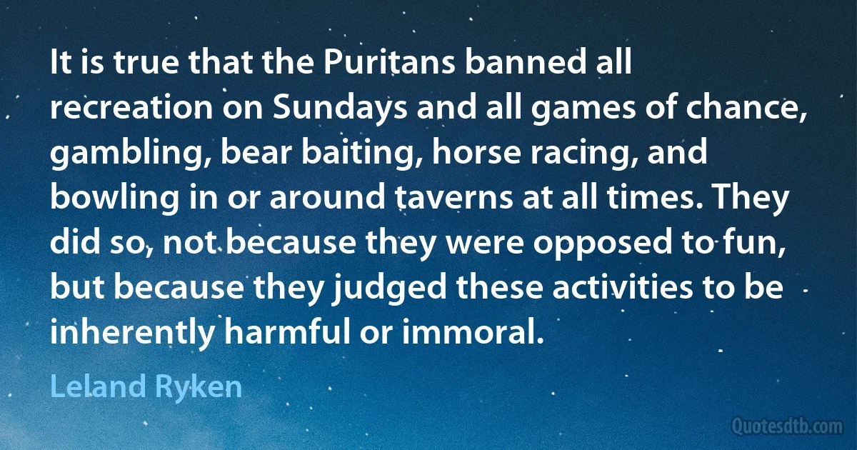 It is true that the Puritans banned all recreation on Sundays and all games of chance, gambling, bear baiting, horse racing, and bowling in or around taverns at all times. They did so, not because they were opposed to fun, but because they judged these activities to be inherently harmful or immoral. (Leland Ryken)