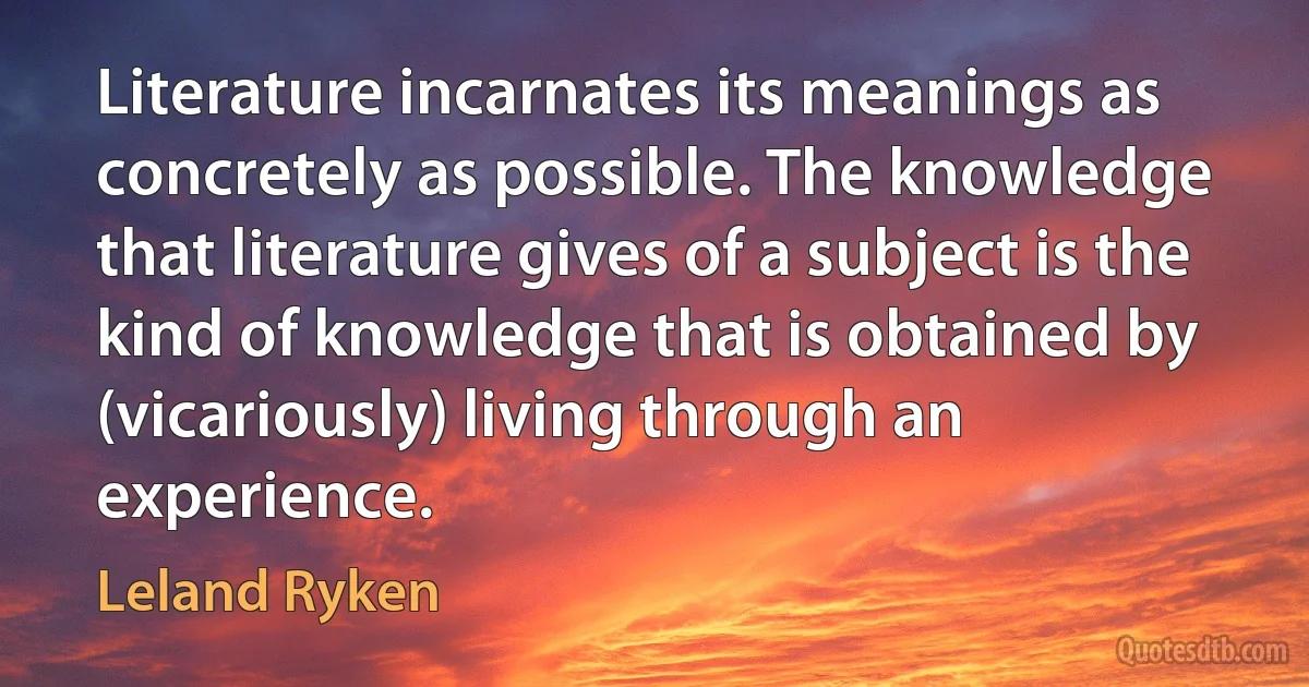 Literature incarnates its meanings as concretely as possible. The knowledge that literature gives of a subject is the kind of knowledge that is obtained by (vicariously) living through an experience. (Leland Ryken)