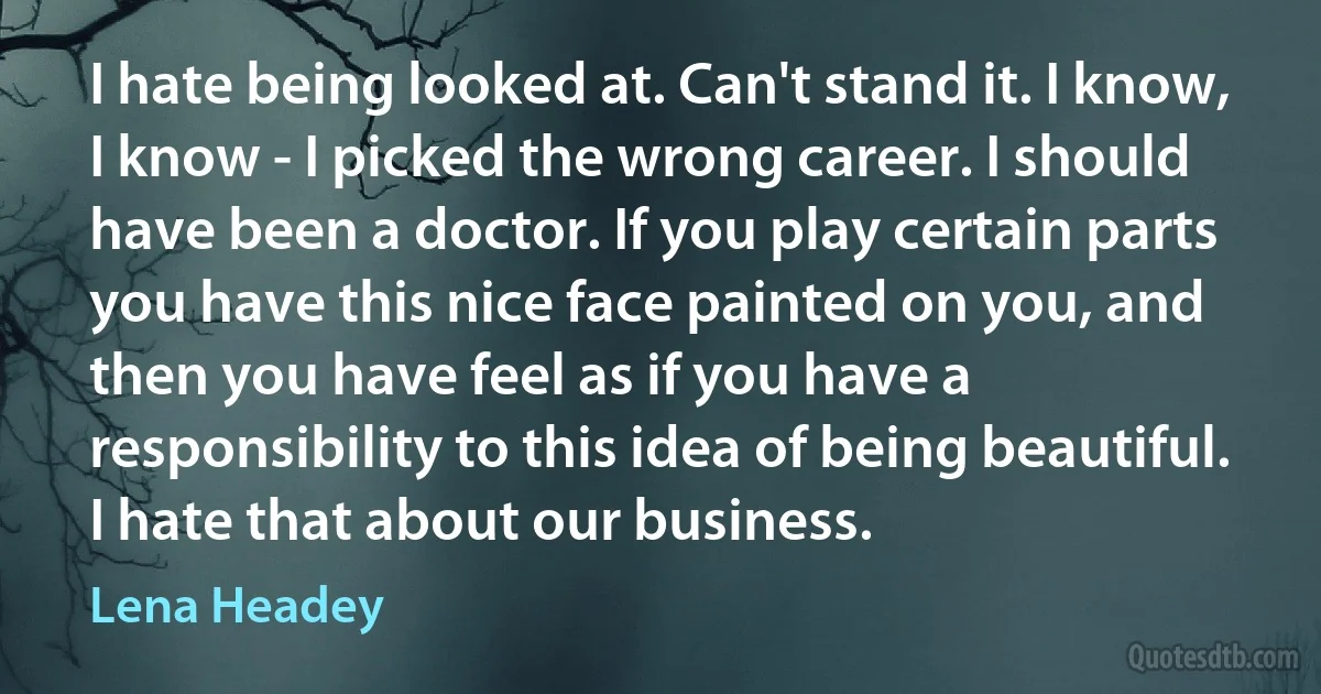 I hate being looked at. Can't stand it. I know, I know - I picked the wrong career. I should have been a doctor. If you play certain parts you have this nice face painted on you, and then you have feel as if you have a responsibility to this idea of being beautiful. I hate that about our business. (Lena Headey)