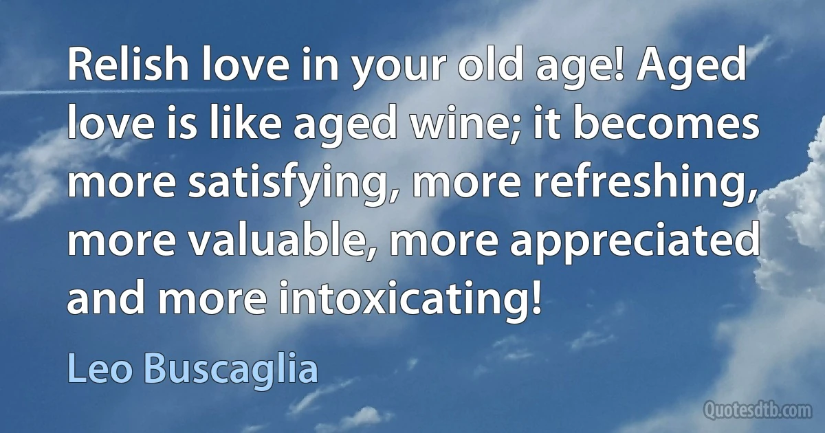 Relish love in your old age! Aged love is like aged wine; it becomes more satisfying, more refreshing, more valuable, more appreciated and more intoxicating! (Leo Buscaglia)