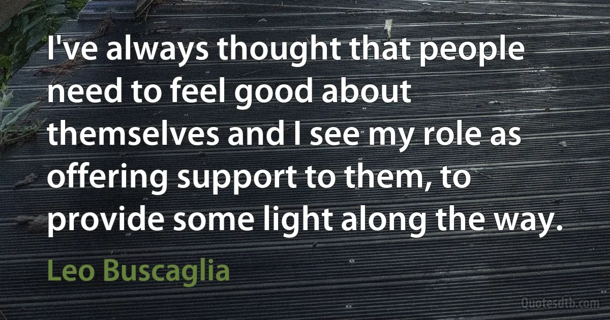 I've always thought that people need to feel good about themselves and I see my role as offering support to them, to provide some light along the way. (Leo Buscaglia)