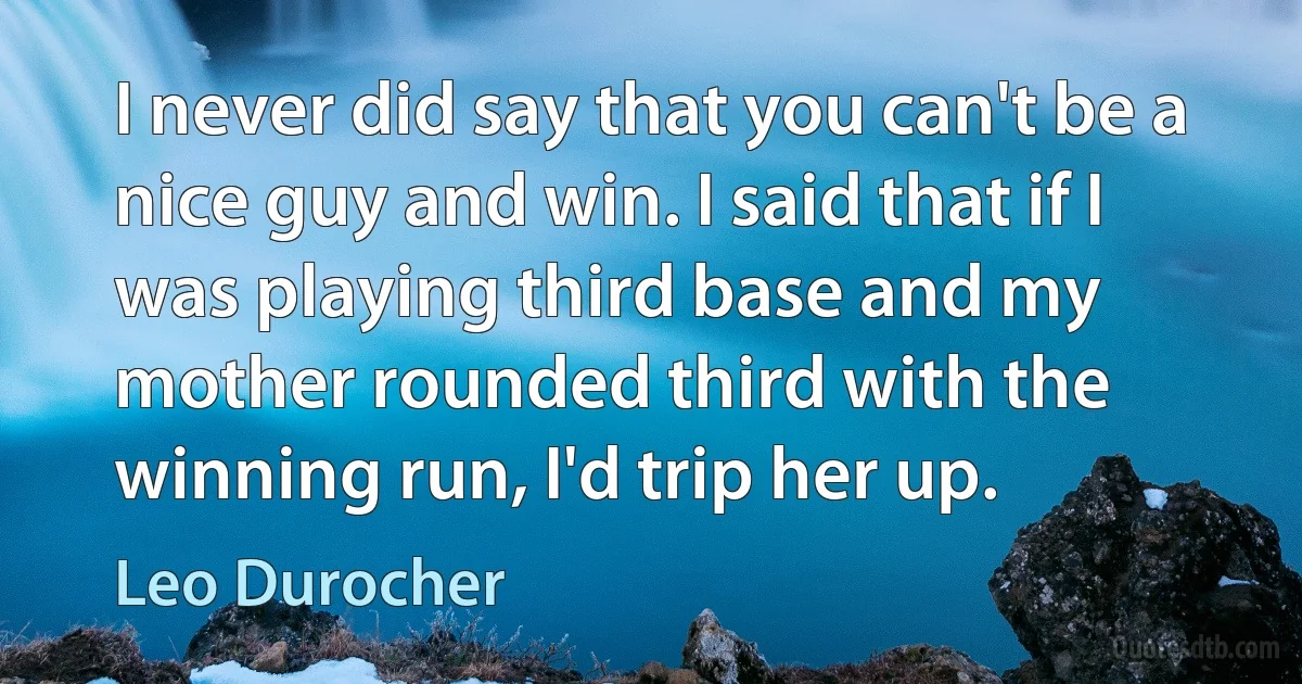 I never did say that you can't be a nice guy and win. I said that if I was playing third base and my mother rounded third with the winning run, I'd trip her up. (Leo Durocher)