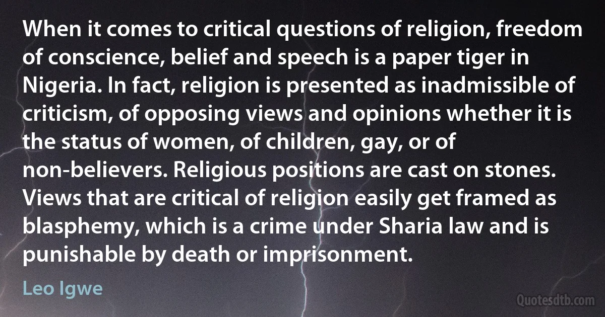 When it comes to critical questions of religion, freedom of conscience, belief and speech is a paper tiger in Nigeria. In fact, religion is presented as inadmissible of criticism, of opposing views and opinions whether it is the status of women, of children, gay, or of non-believers. Religious positions are cast on stones. Views that are critical of religion easily get framed as blasphemy, which is a crime under Sharia law and is punishable by death or imprisonment. (Leo Igwe)