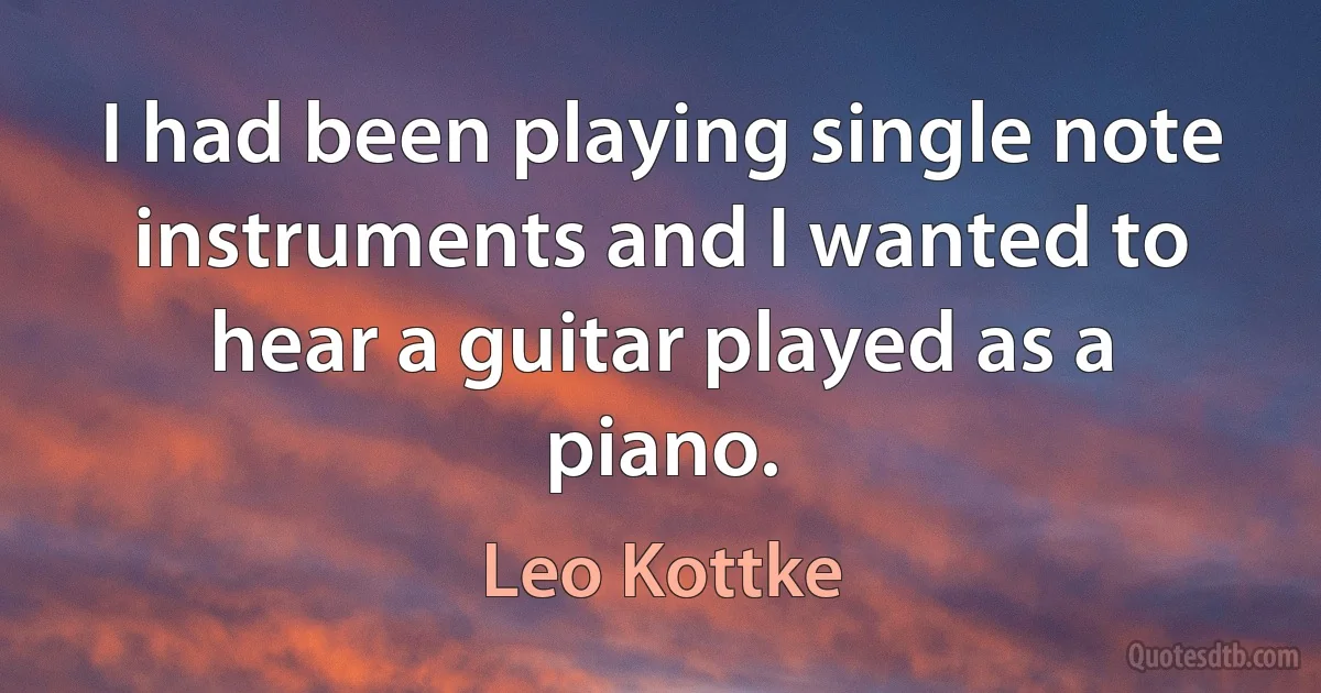 I had been playing single note instruments and I wanted to hear a guitar played as a piano. (Leo Kottke)