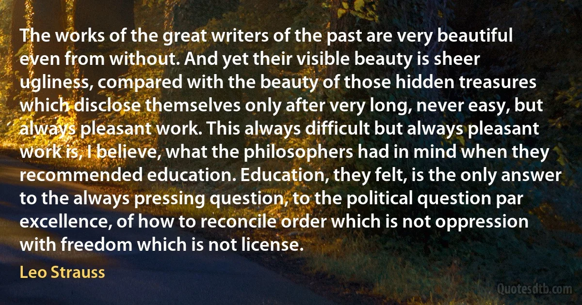 The works of the great writers of the past are very beautiful even from without. And yet their visible beauty is sheer ugliness, compared with the beauty of those hidden treasures which disclose themselves only after very long, never easy, but always pleasant work. This always difficult but always pleasant work is, I believe, what the philosophers had in mind when they recommended education. Education, they felt, is the only answer to the always pressing question, to the political question par excellence, of how to reconcile order which is not oppression with freedom which is not license. (Leo Strauss)