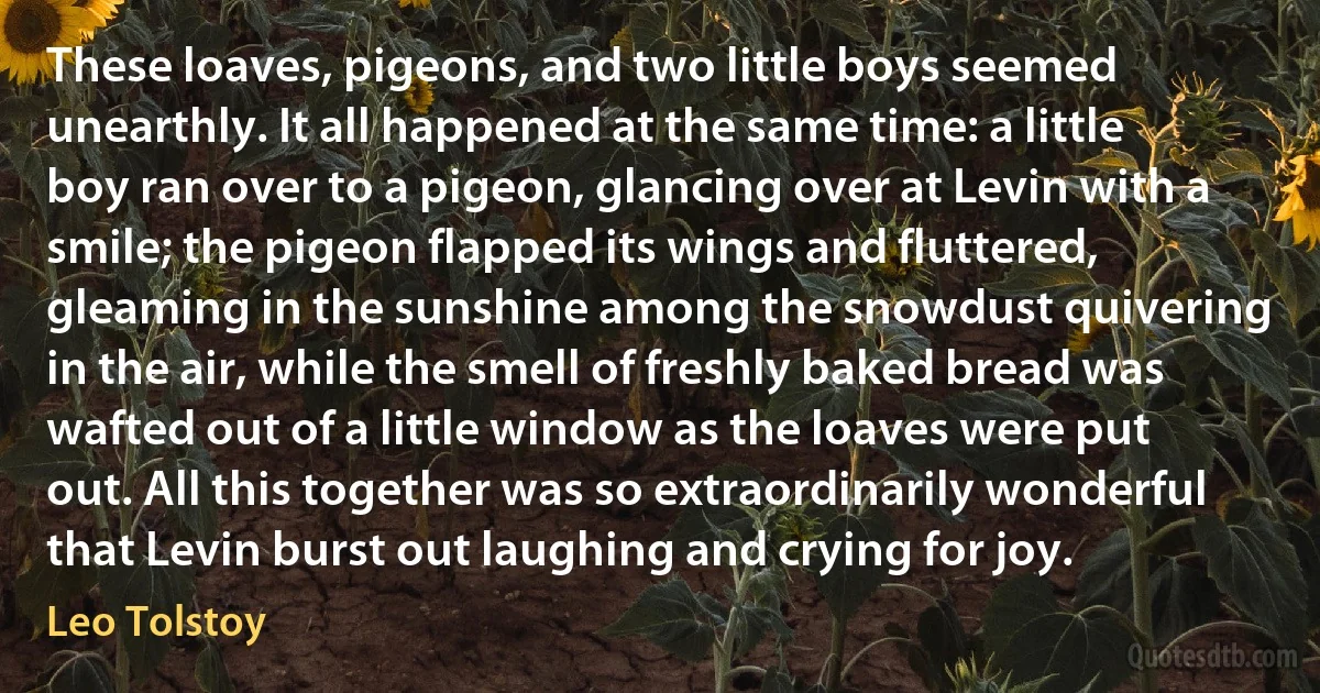 These loaves, pigeons, and two little boys seemed unearthly. It all happened at the same time: a little boy ran over to a pigeon, glancing over at Levin with a smile; the pigeon flapped its wings and fluttered, gleaming in the sunshine among the snowdust quivering in the air, while the smell of freshly baked bread was wafted out of a little window as the loaves were put out. All this together was so extraordinarily wonderful that Levin burst out laughing and crying for joy. (Leo Tolstoy)