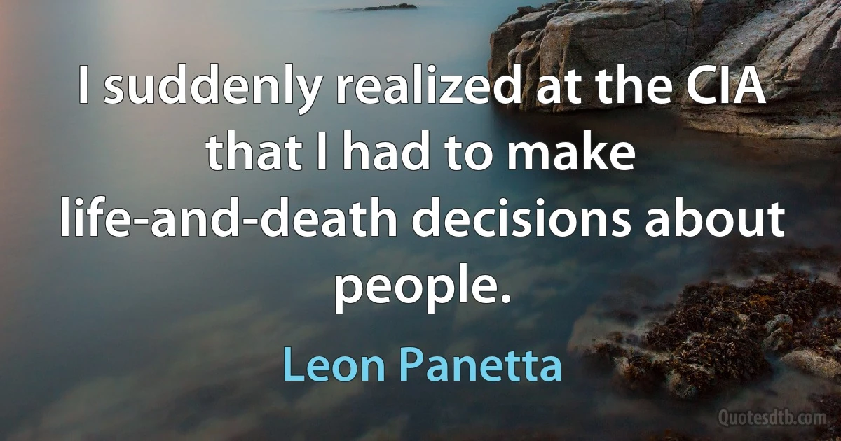 I suddenly realized at the CIA that I had to make life-and-death decisions about people. (Leon Panetta)