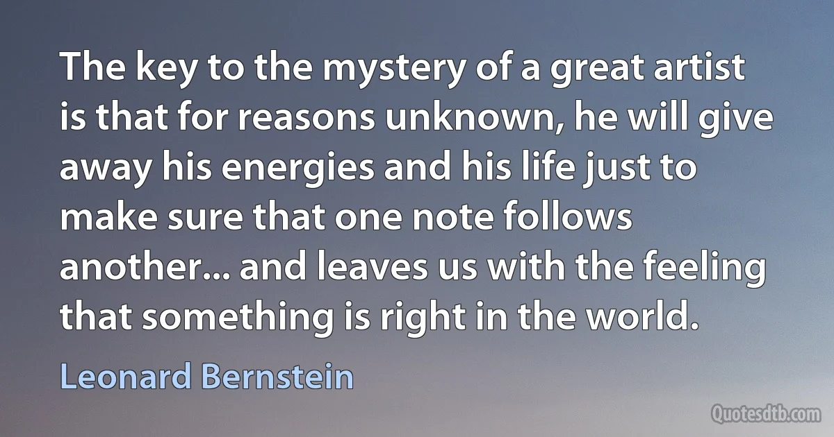 The key to the mystery of a great artist is that for reasons unknown, he will give away his energies and his life just to make sure that one note follows another... and leaves us with the feeling that something is right in the world. (Leonard Bernstein)