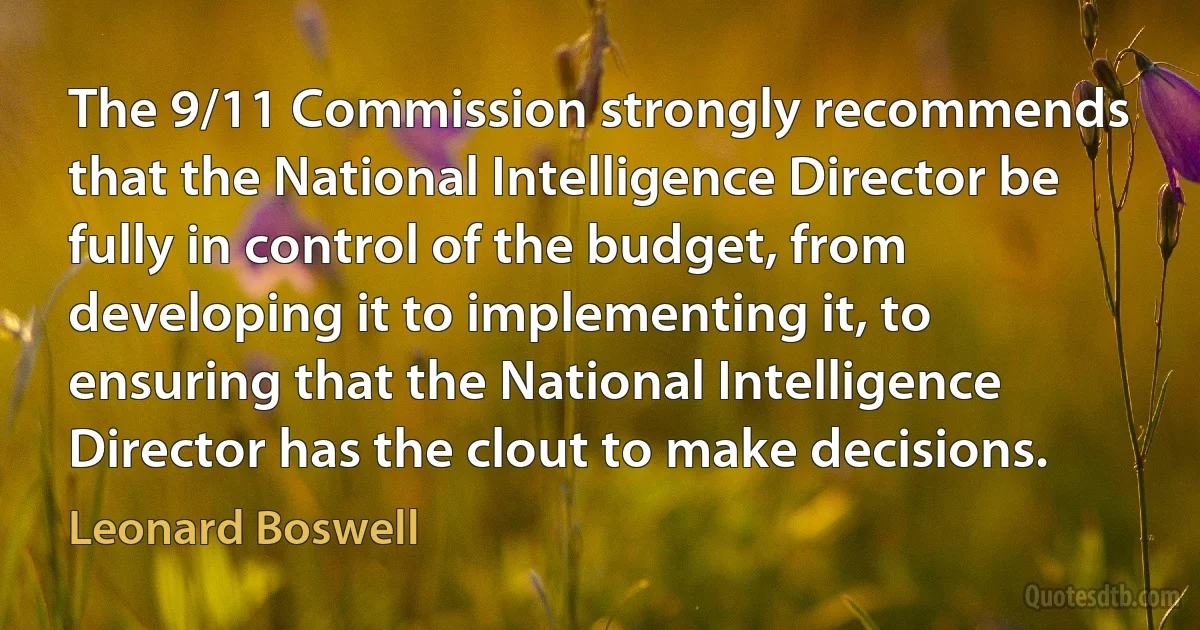 The 9/11 Commission strongly recommends that the National Intelligence Director be fully in control of the budget, from developing it to implementing it, to ensuring that the National Intelligence Director has the clout to make decisions. (Leonard Boswell)