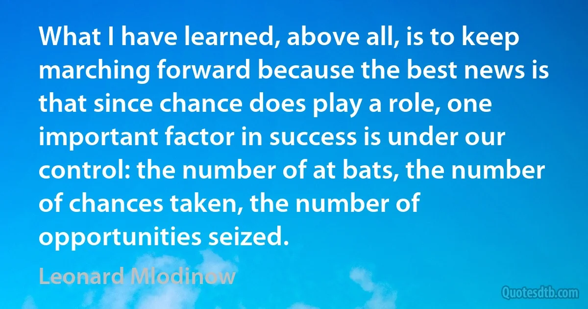 What I have learned, above all, is to keep marching forward because the best news is that since chance does play a role, one important factor in success is under our control: the number of at bats, the number of chances taken, the number of opportunities seized. (Leonard Mlodinow)