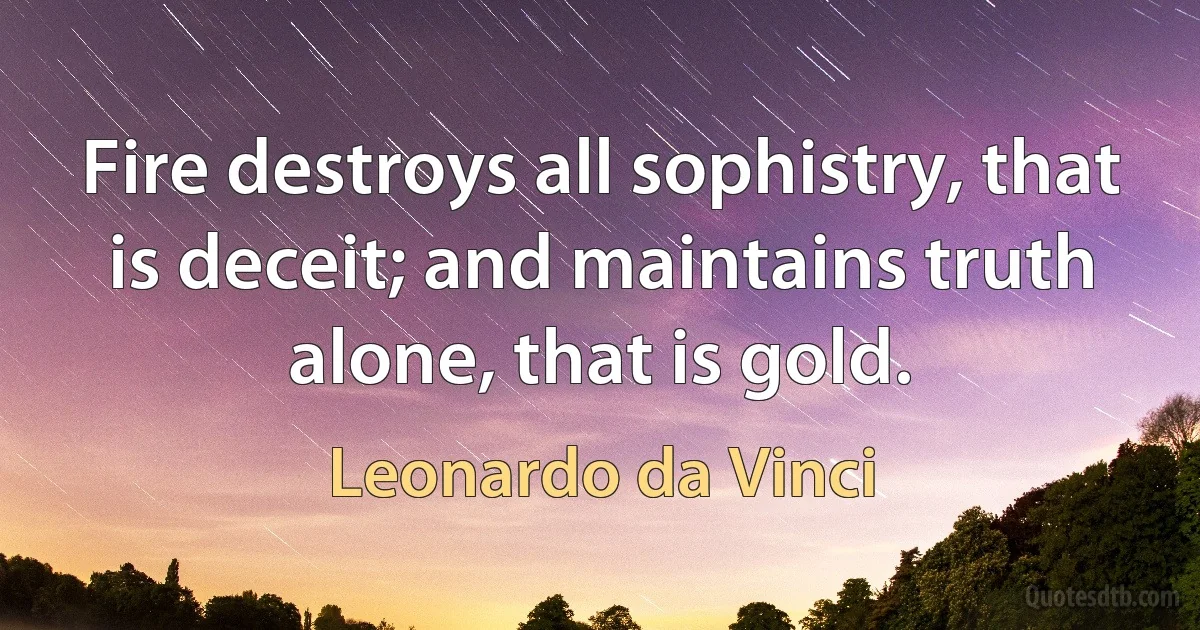 Fire destroys all sophistry, that is deceit; and maintains truth alone, that is gold. (Leonardo da Vinci)