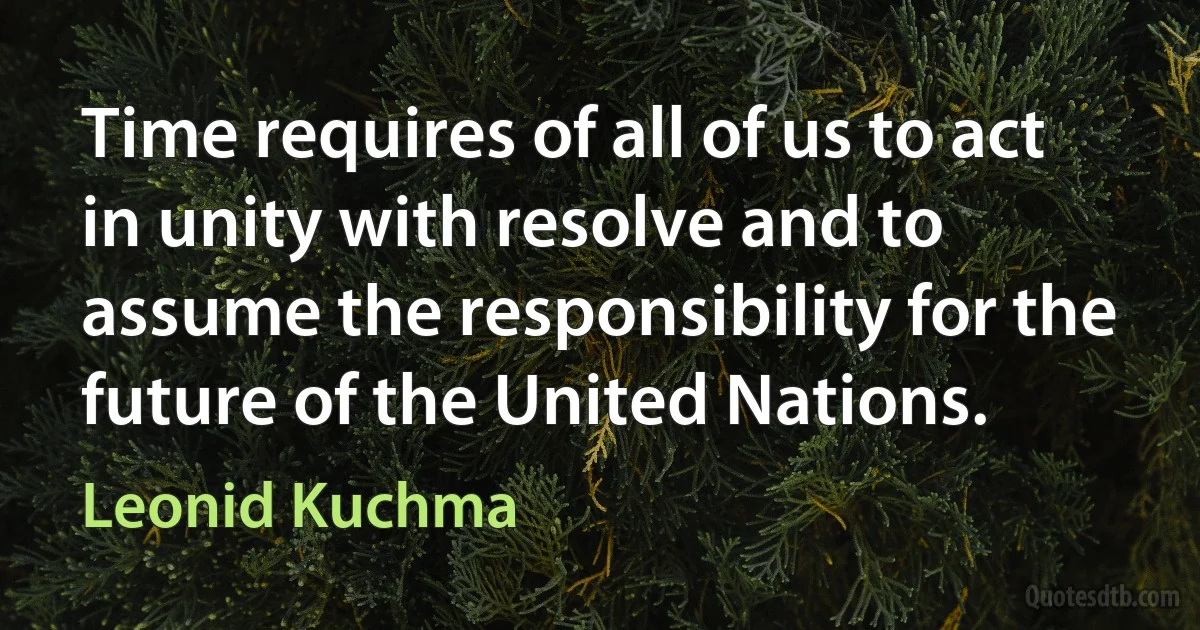 Time requires of all of us to act in unity with resolve and to assume the responsibility for the future of the United Nations. (Leonid Kuchma)