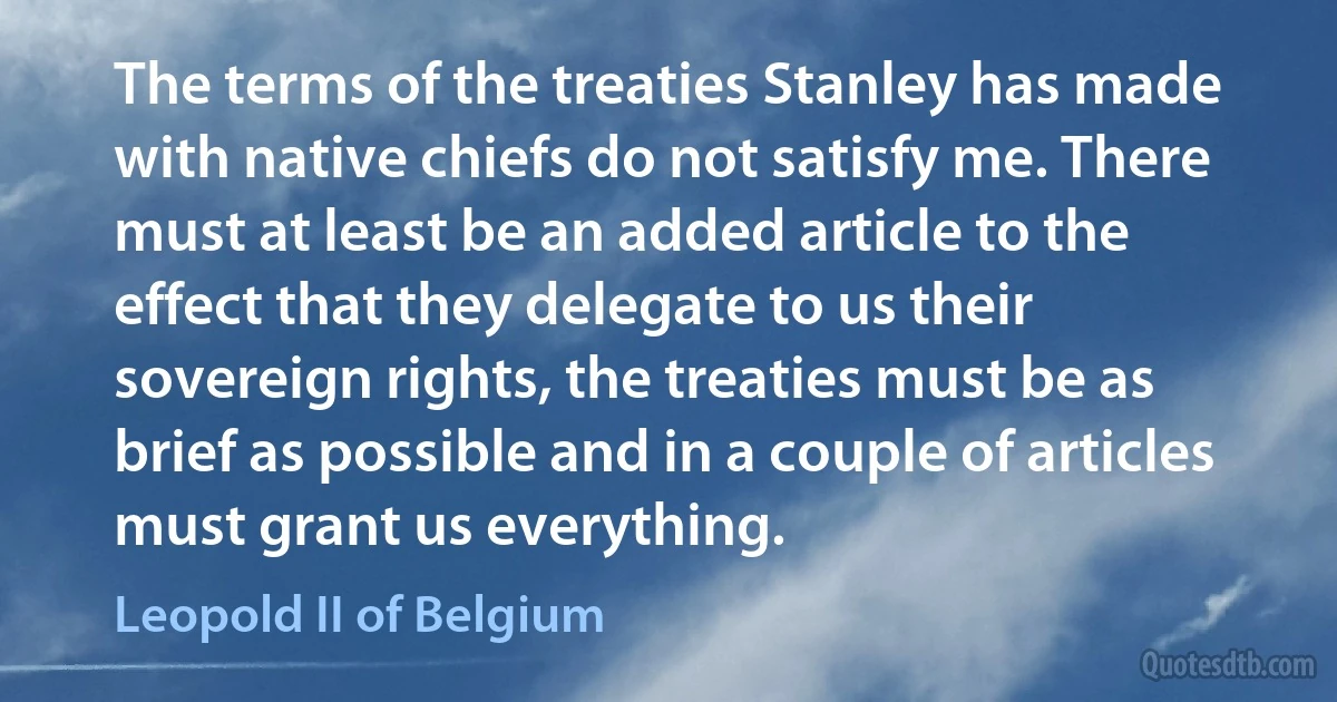 The terms of the treaties Stanley has made with native chiefs do not satisfy me. There must at least be an added article to the effect that they delegate to us their sovereign rights, the treaties must be as brief as possible and in a couple of articles must grant us everything. (Leopold II of Belgium)