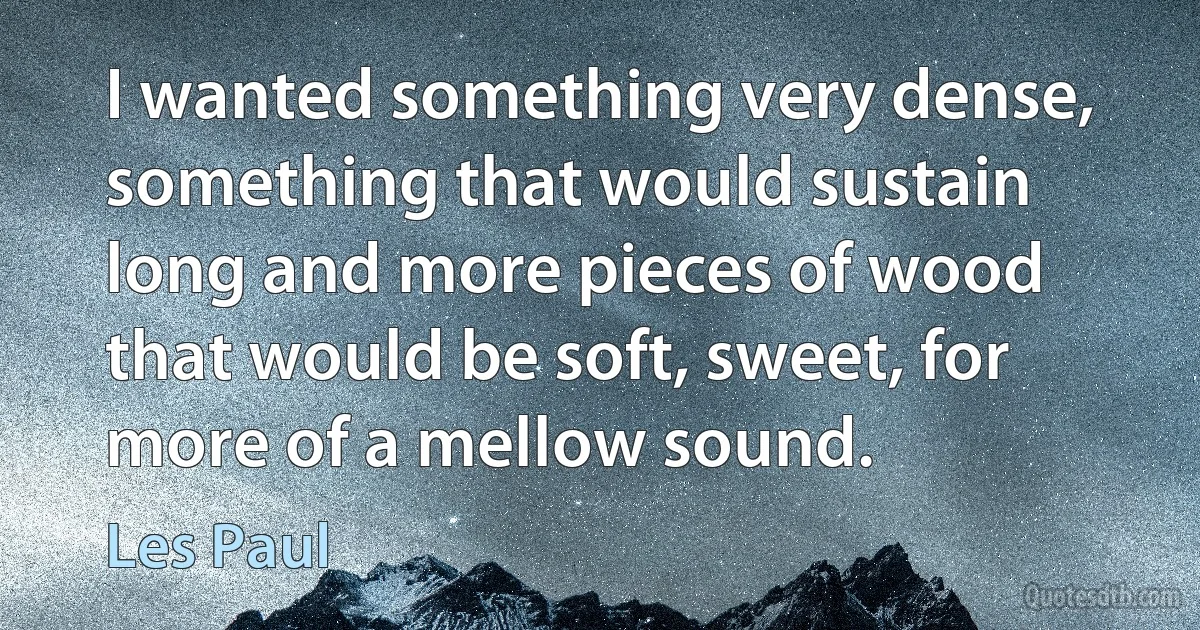 I wanted something very dense, something that would sustain long and more pieces of wood that would be soft, sweet, for more of a mellow sound. (Les Paul)