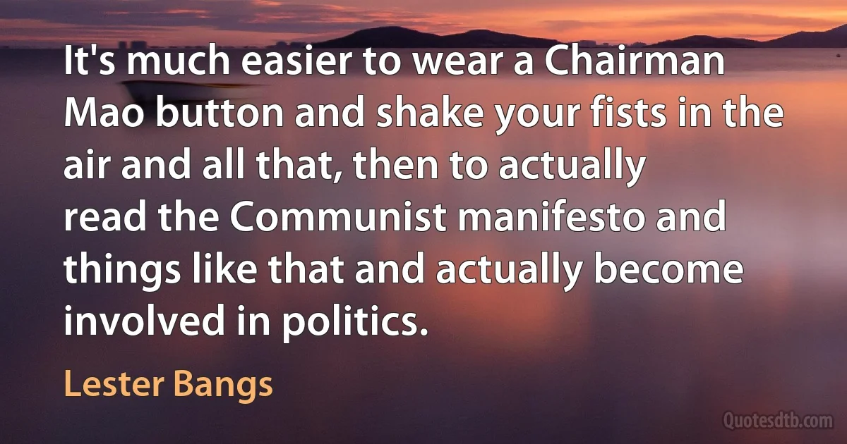 It's much easier to wear a Chairman Mao button and shake your fists in the air and all that, then to actually read the Communist manifesto and things like that and actually become involved in politics. (Lester Bangs)