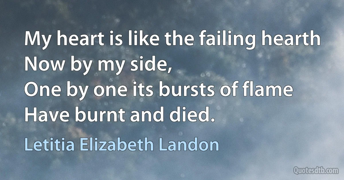 My heart is like the failing hearth
Now by my side,
One by one its bursts of flame
Have burnt and died. (Letitia Elizabeth Landon)